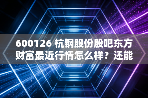 600126 杭钢股份股吧东方财富最近行情怎么样？还能涨吗？