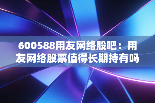 600588用友网络股吧：用友网络股票值得长期持有吗？散户必看！