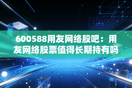 600588用友网络股吧：用友网络股票值得长期持有吗？散户必看！