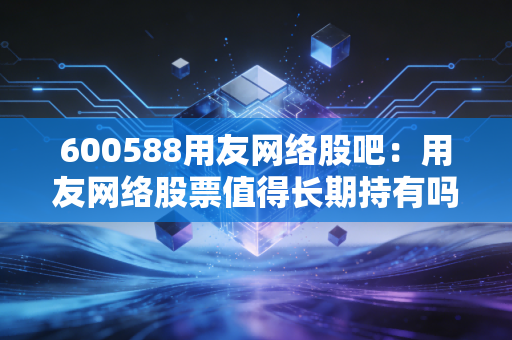 600588用友网络股吧：用友网络股票值得长期持有吗？散户必看！