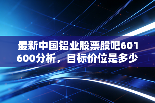 最新中国铝业股票股吧601600分析，目标价位是多少？