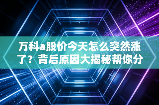 万科a股价今天怎么突然涨了？背后原因大揭秘帮你分析！