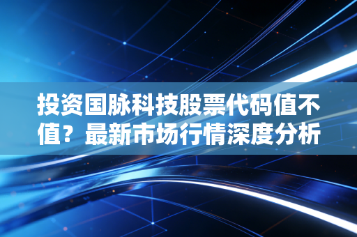 投资国脉科技股票代码值不值？最新市场行情深度分析！