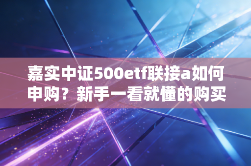 嘉实中证500etf联接a如何申购？新手一看就懂的购买指南