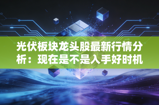 光伏板块龙头股最新行情分析：现在是不是入手好时机？