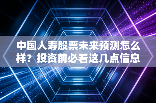 中国人寿股票未来预测怎么样？投资前必看这几点信息