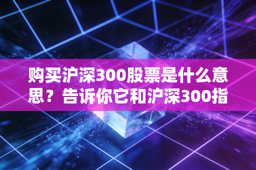 购买沪深300股票是什么意思？告诉你它和沪深300指数的区别！