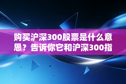 购买沪深300股票是什么意思？告诉你它和沪深300指数的区别！