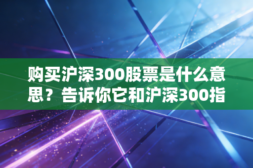 购买沪深300股票是什么意思？告诉你它和沪深300指数的区别！