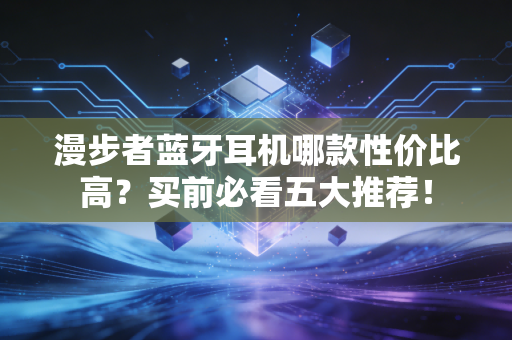 漫步者蓝牙耳机哪款性价比高？买前必看五大推荐！