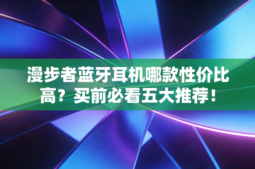 漫步者蓝牙耳机哪款性价比高？买前必看五大推荐！