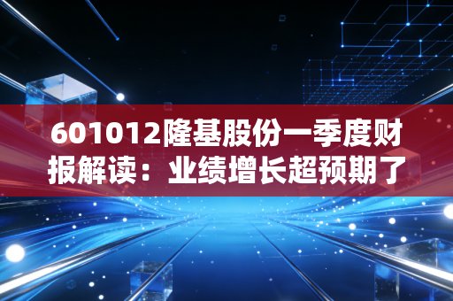 601012隆基股份一季度财报解读：业绩增长超预期了吗？