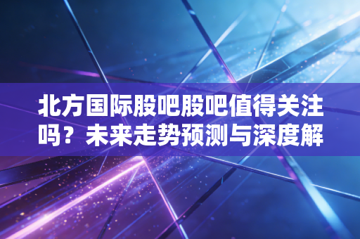 北方国际股吧股吧值得关注吗？未来走势预测与深度解析！