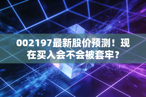 002197最新股价预测！现在买入会不会被套牢？