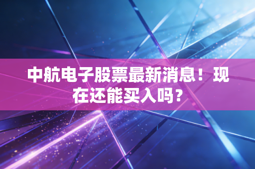 中航电子股票最新消息！现在还能买入吗？