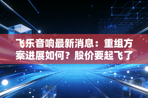 飞乐音响最新消息：重组方案进展如何？股价要起飞了？