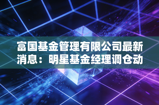 富国基金管理有限公司最新消息：明星基金经理调仓动向曝光！