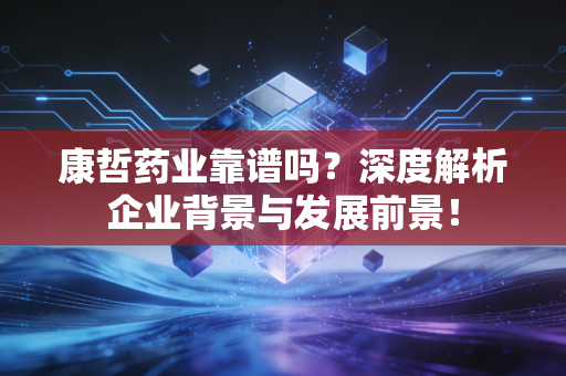 康哲药业靠谱吗？深度解析企业背景与发展前景！