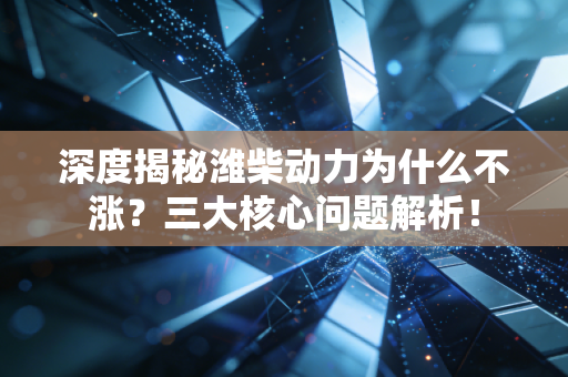 深度揭秘潍柴动力为什么不涨？三大核心问题解析！