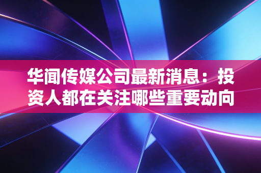 华闻传媒公司最新消息：投资人都在关注哪些重要动向？