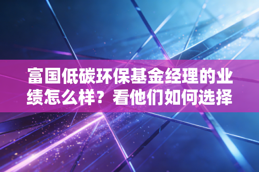 富国低碳环保基金经理的业绩怎么样?看他们如何选择标的!