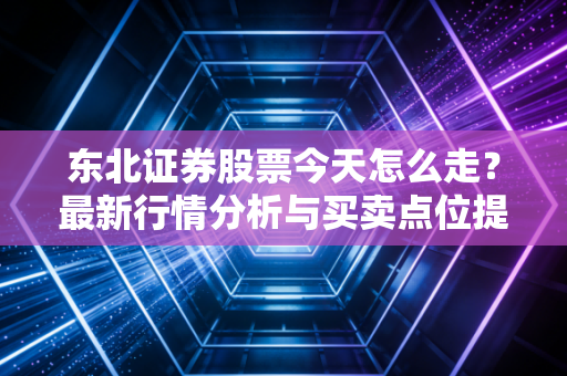 东北证券股票今天怎么走？最新行情分析与买卖点位提示