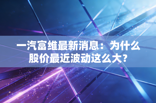 一汽富维最新消息：为什么股价最近波动这么大？