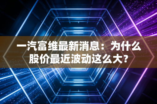 一汽富维最新消息：为什么股价最近波动这么大？
