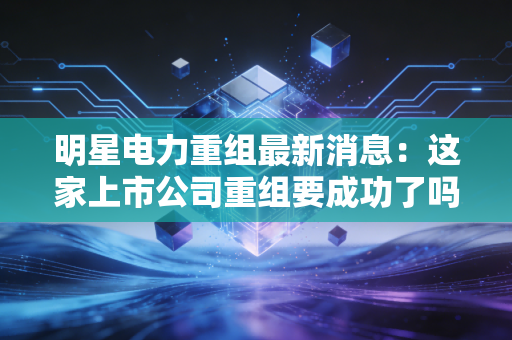 明星电力重组最新消息：这家上市公司重组要成功了吗？