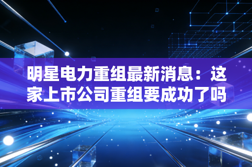 明星电力重组最新消息：这家上市公司重组要成功了吗？