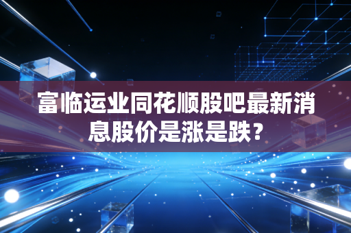 富临运业同花顺股吧最新消息股价是涨是跌?