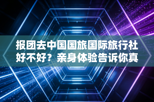 报团去中国国旅国际旅行社好不好?亲身体验告诉你真相!