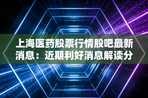 上海医药股票行情股吧最新消息：近期利好消息解读分析