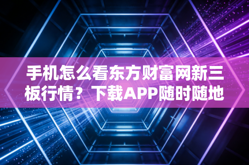 手机怎么看东方财富网新三板行情？下载APP随时随地查看！