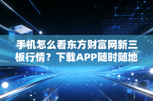 手机怎么看东方财富网新三板行情？下载APP随时随地查看！