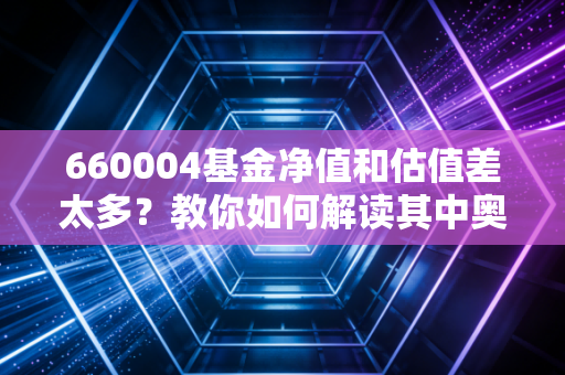660004基金净值和估值差太多？教你如何解读其中奥秘！