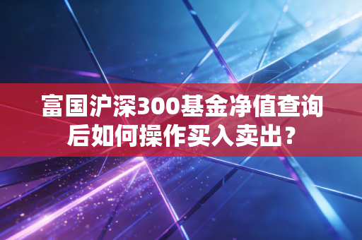 富国沪深300基金净值查询后如何操作买入卖出？