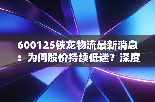 600125铁龙物流最新消息：为何股价持续低迷？深度解读！