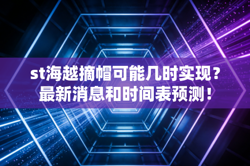 st海越摘帽可能几时实现？最新消息和时间表预测！