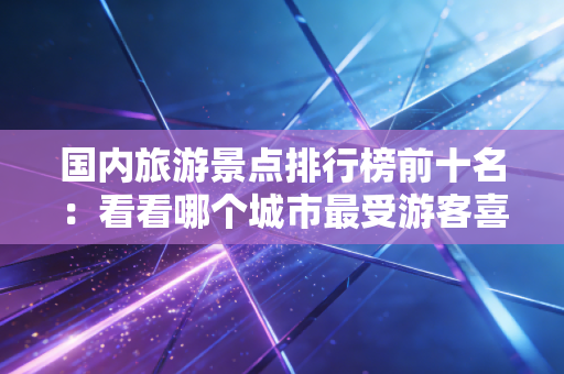 国内旅游景点排行榜前十名：看看哪个城市最受游客喜爱