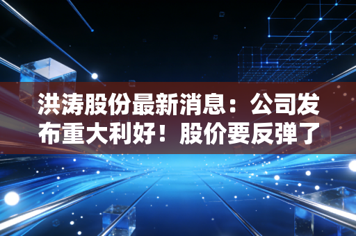 洪涛股份最新消息：公司发布重大利好！股价要反弹了？