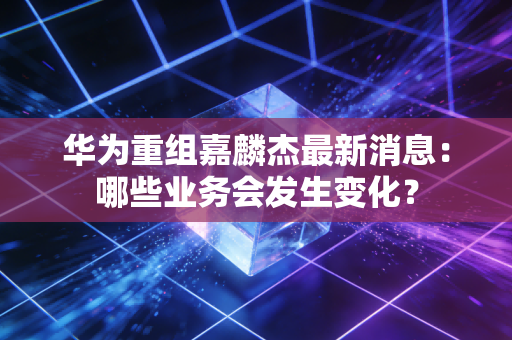 华为重组嘉麟杰最新消息:哪些业务会发生变化?