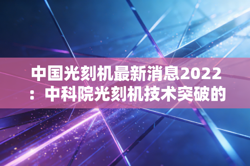 中国光刻机最新消息2022：中科院光刻机技术突破的意义！