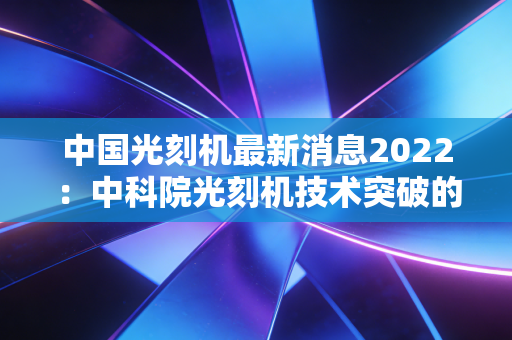 中国光刻机最新消息2022：中科院光刻机技术突破的意义！