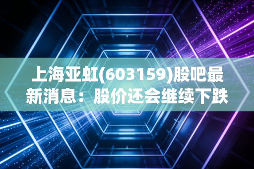 上海亚虹(603159)股吧最新消息：股价还会继续下跌吗