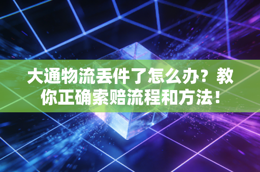 大通物流丢件了怎么办？教你正确索赔流程和方法！