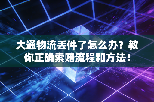 大通物流丢件了怎么办？教你正确索赔流程和方法！