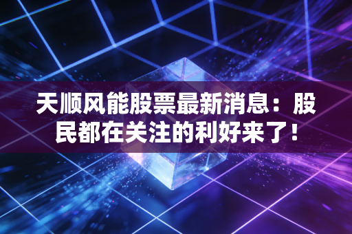天顺风能股票最新消息：股民都在关注的利好来了！