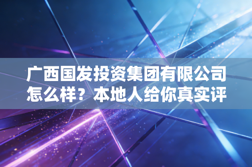 广西国发投资集团有限公司怎么样？本地人给你真实评价！