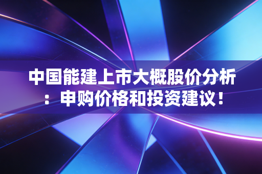 中国能建上市大概股价分析：申购价格和投资建议！